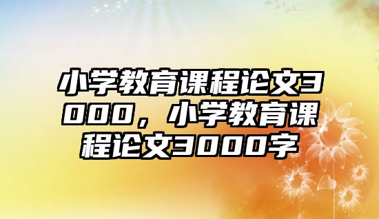 小學(xué)教育課程論文3000，小學(xué)教育課程論文3000字