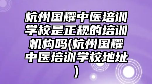 杭州國耀中醫(yī)培訓學校是正規(guī)的培訓機構嗎(杭州國耀中醫(yī)培訓學校地址)