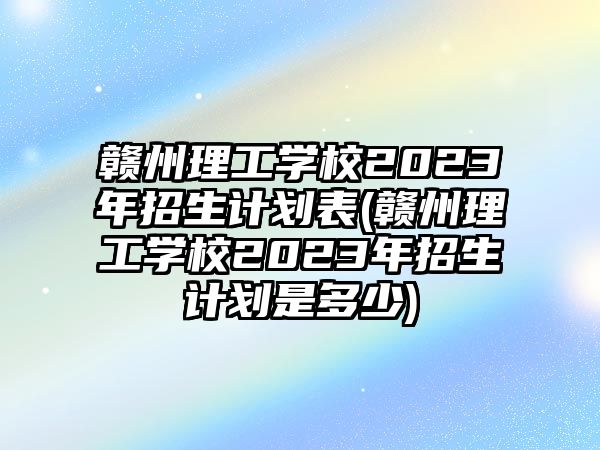 贛州理工學(xué)校2023年招生計(jì)劃表(贛州理工學(xué)校2023年招生計(jì)劃是多少)