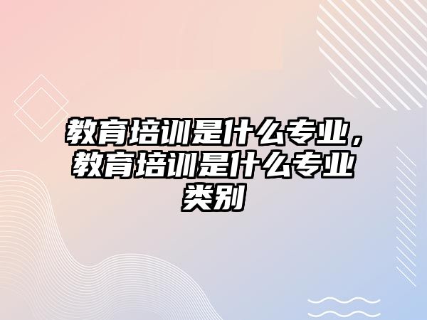 教育培訓(xùn)是什么專業(yè)，教育培訓(xùn)是什么專業(yè)類別