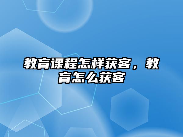 教育課程怎樣獲客，教育怎么獲客