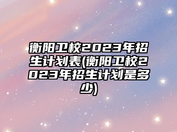 衡陽衛(wèi)校2023年招生計劃表(衡陽衛(wèi)校2023年招生計劃是多少)