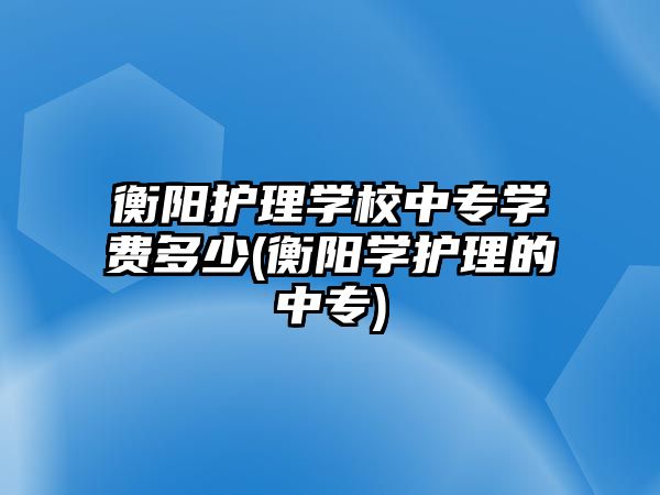 衡陽(yáng)護(hù)理學(xué)校中專(zhuān)學(xué)費(fèi)多少(衡陽(yáng)學(xué)護(hù)理的中專(zhuān))