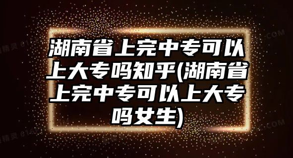 湖南省上完中專可以上大專嗎知乎(湖南省上完中專可以上大專嗎女生)