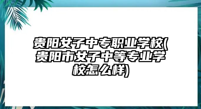 貴陽女子中專職業(yè)學校(貴陽市女子中等專業(yè)學校怎么樣)