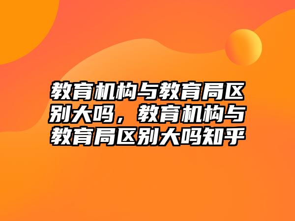 教育機構(gòu)與教育局區(qū)別大嗎，教育機構(gòu)與教育局區(qū)別大嗎知乎