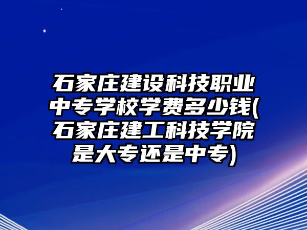 石家莊建設(shè)科技職業(yè)中專學(xué)校學(xué)費(fèi)多少錢(石家莊建工科技學(xué)院是大專還是中專)