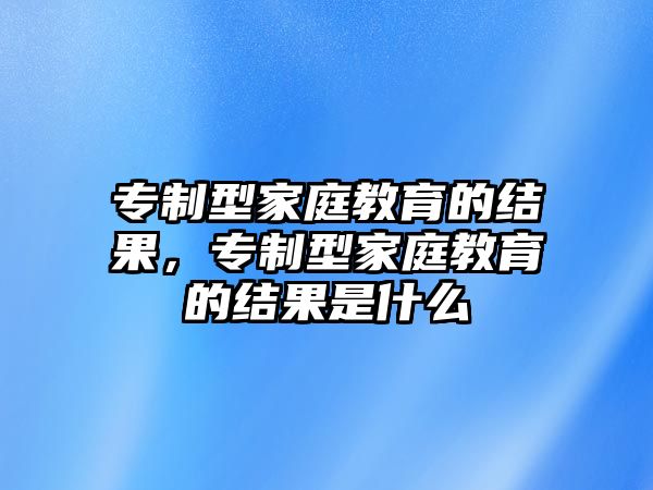 專制型家庭教育的結(jié)果，專制型家庭教育的結(jié)果是什么