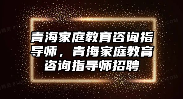 青海家庭教育咨詢指導(dǎo)師，青海家庭教育咨詢指導(dǎo)師招聘