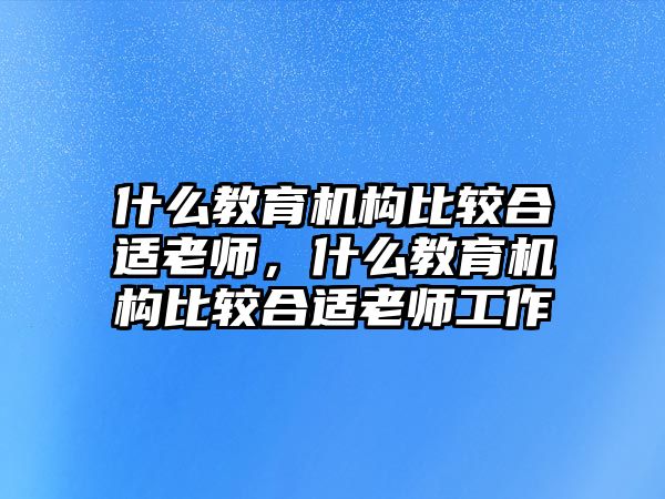 什么教育機(jī)構(gòu)比較合適老師，什么教育機(jī)構(gòu)比較合適老師工作