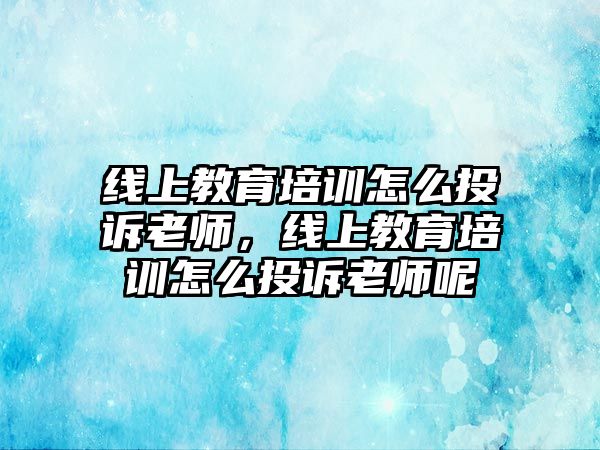 線上教育培訓(xùn)怎么投訴老師，線上教育培訓(xùn)怎么投訴老師呢