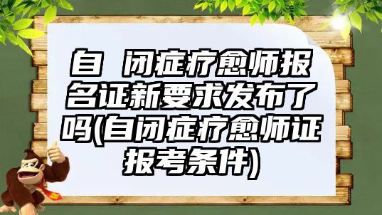 自 閉癥療愈師報名證新要求發(fā)布了嗎(自閉癥療愈師證報考條件)