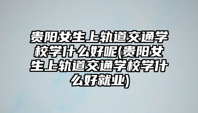 貴陽女生上軌道交通學校學什么好呢(貴陽女生上軌道交通學校學什么好就業(yè))