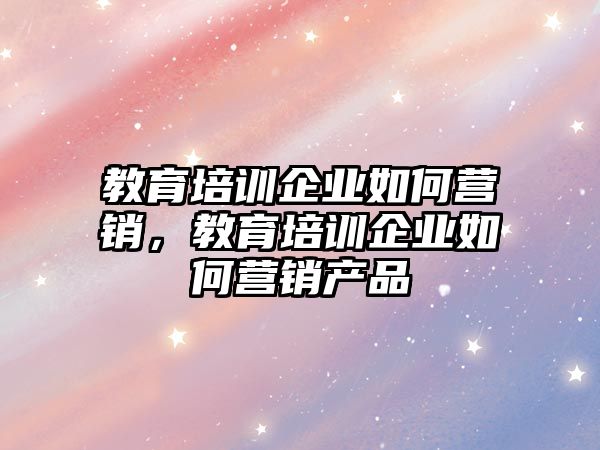 教育培訓(xùn)企業(yè)如何營銷，教育培訓(xùn)企業(yè)如何營銷產(chǎn)品