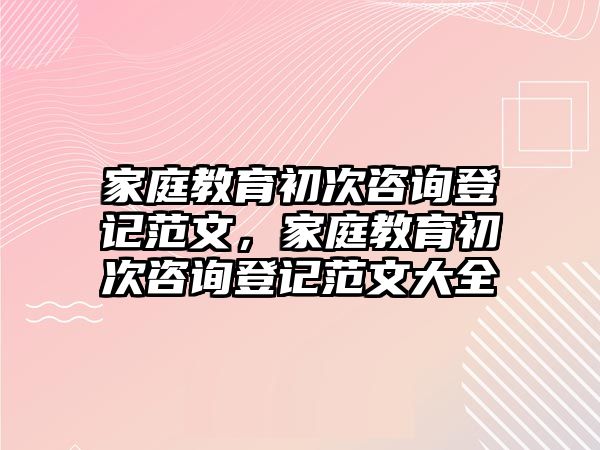 家庭教育初次咨詢登記范文，家庭教育初次咨詢登記范文大全