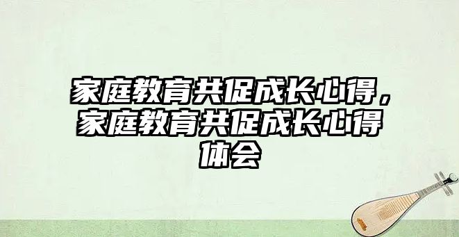 家庭教育共促成長心得，家庭教育共促成長心得體會(huì)