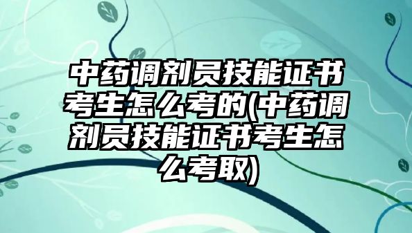 中藥調(diào)劑員技能證書考生怎么考的(中藥調(diào)劑員技能證書考生怎么考取)