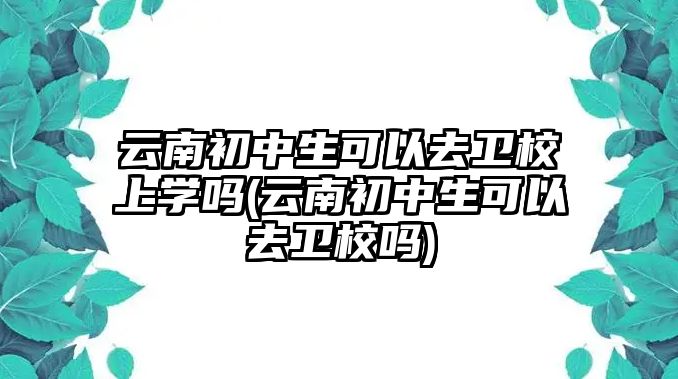 云南初中生可以去衛(wèi)校上學(xué)嗎(云南初中生可以去衛(wèi)校嗎)