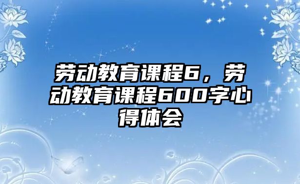 勞動教育課程6，勞動教育課程600字心得體會