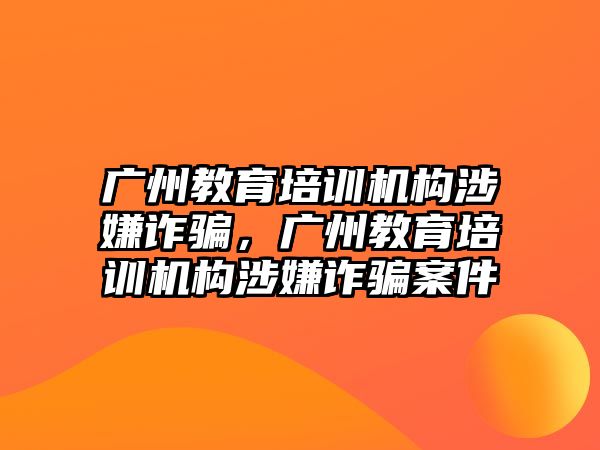 廣州教育培訓(xùn)機(jī)構(gòu)涉嫌詐騙，廣州教育培訓(xùn)機(jī)構(gòu)涉嫌詐騙案件