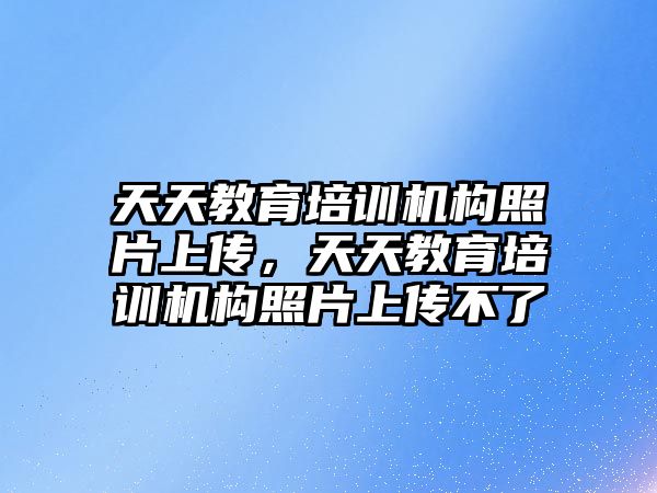 天天教育培訓(xùn)機構(gòu)照片上傳，天天教育培訓(xùn)機構(gòu)照片上傳不了