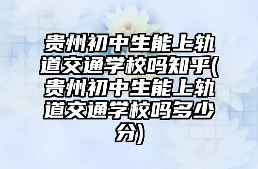 貴州初中生能上軌道交通學(xué)校嗎知乎(貴州初中生能上軌道交通學(xué)校嗎多少分)