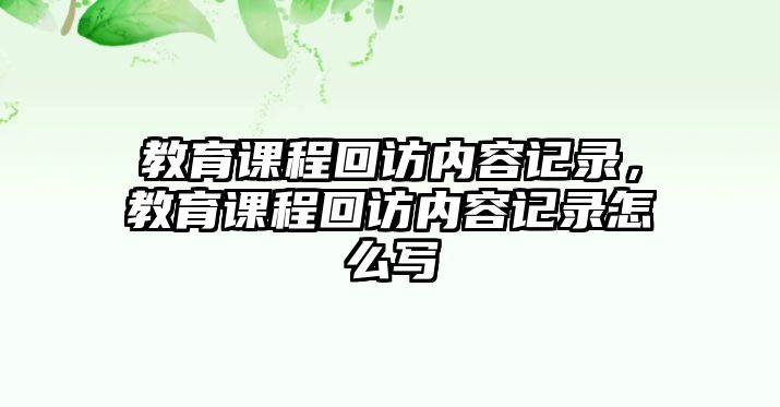 教育課程回訪(fǎng)內(nèi)容記錄，教育課程回訪(fǎng)內(nèi)容記錄怎么寫(xiě)