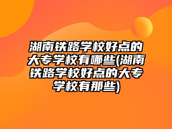 湖南鐵路學校好點的大專學校有哪些(湖南鐵路學校好點的大專學校有那些)