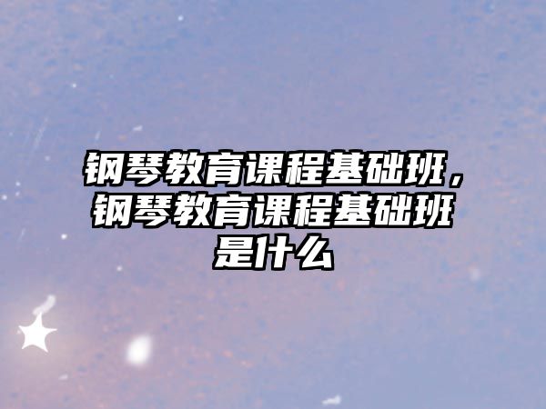 鋼琴教育課程基礎(chǔ)班，鋼琴教育課程基礎(chǔ)班是什么