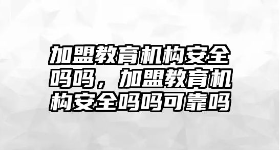 加盟教育機(jī)構(gòu)安全嗎嗎，加盟教育機(jī)構(gòu)安全嗎嗎可靠嗎