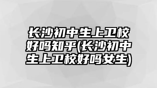 長(zhǎng)沙初中生上衛(wèi)校好嗎知乎(長(zhǎng)沙初中生上衛(wèi)校好嗎女生)