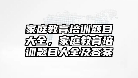 家庭教育培訓(xùn)題目大全，家庭教育培訓(xùn)題目大全及答案