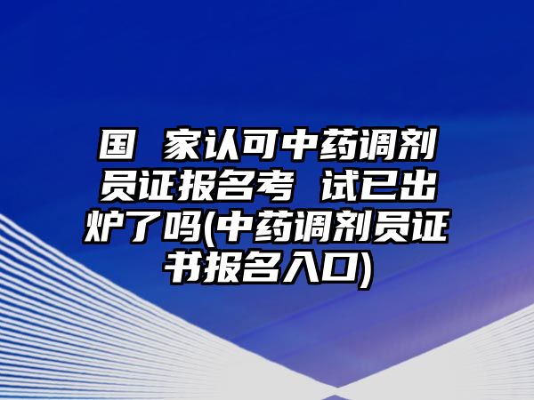 國(guó) 家認(rèn)可中藥調(diào)劑員證報(bào)名考 試已出爐了嗎(中藥調(diào)劑員證書報(bào)名入口)