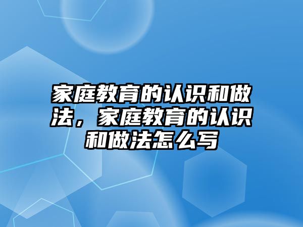 家庭教育的認(rèn)識和做法，家庭教育的認(rèn)識和做法怎么寫