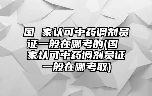 國 家認(rèn)可中藥調(diào)劑員證一般在哪考的(國 家認(rèn)可中藥調(diào)劑員證一般在哪考取)