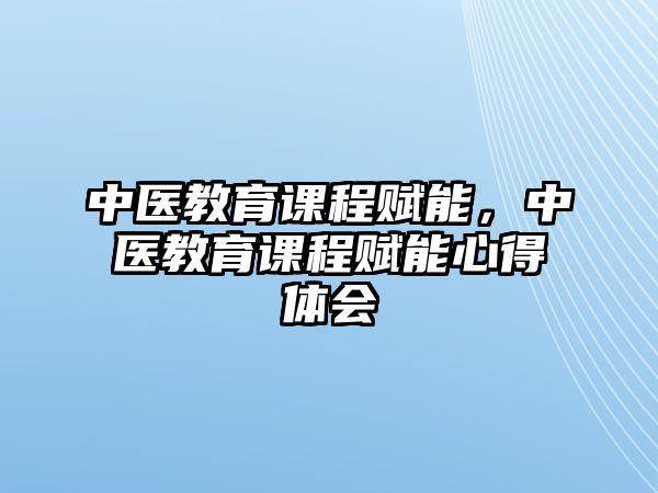 中醫(yī)教育課程賦能，中醫(yī)教育課程賦能心得體會