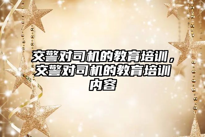 交警對司機的教育培訓(xùn)，交警對司機的教育培訓(xùn)內(nèi)容