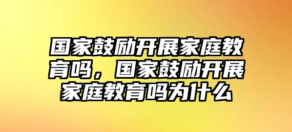 國家鼓勵(lì)開展家庭教育嗎，國家鼓勵(lì)開展家庭教育嗎為什么