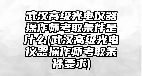 武漢高級(jí)光電儀器操作師考取條件是什么(武漢高級(jí)光電儀器操作師考取條件要求)