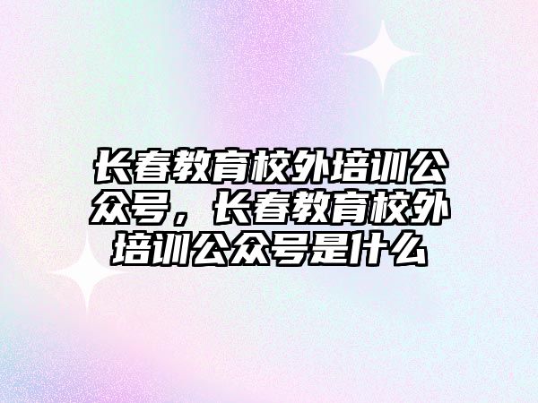 長春教育校外培訓(xùn)公眾號，長春教育校外培訓(xùn)公眾號是什么