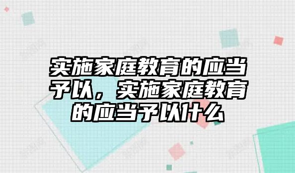 實(shí)施家庭教育的應(yīng)當(dāng)予以，實(shí)施家庭教育的應(yīng)當(dāng)予以什么