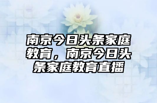 南京今日頭條家庭教育，南京今日頭條家庭教育直播