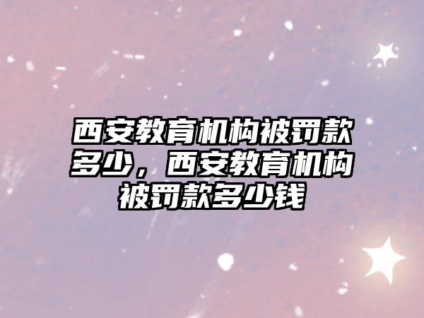 西安教育機構被罰款多少，西安教育機構被罰款多少錢