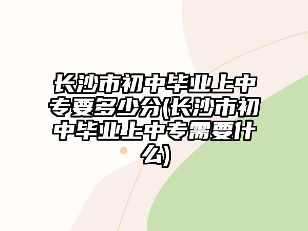 長沙市初中畢業(yè)上中專要多少分(長沙市初中畢業(yè)上中專需要什么)