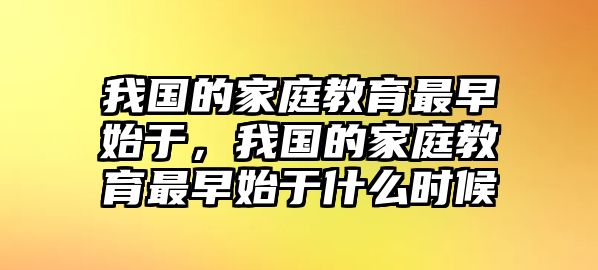 我國的家庭教育最早始于，我國的家庭教育最早始于什么時候