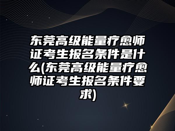 東莞高級能量療愈師證考生報名條件是什么(東莞高級能量療愈師證考生報名條件要求)