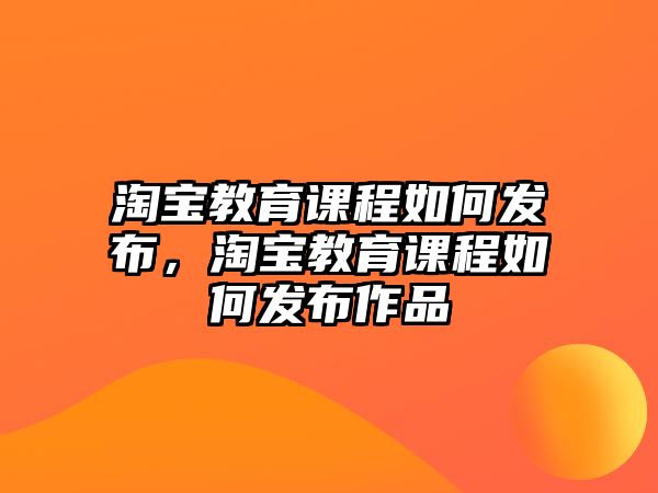 淘寶教育課程如何發(fā)布，淘寶教育課程如何發(fā)布作品