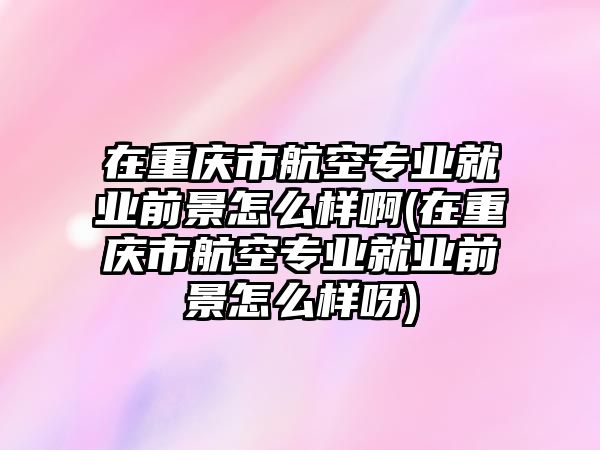 在重慶市航空專業(yè)就業(yè)前景怎么樣啊(在重慶市航空專業(yè)就業(yè)前景怎么樣呀)