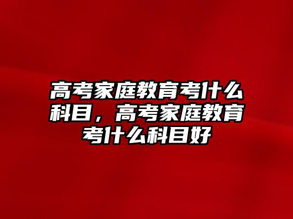 高考家庭教育考什么科目，高考家庭教育考什么科目好