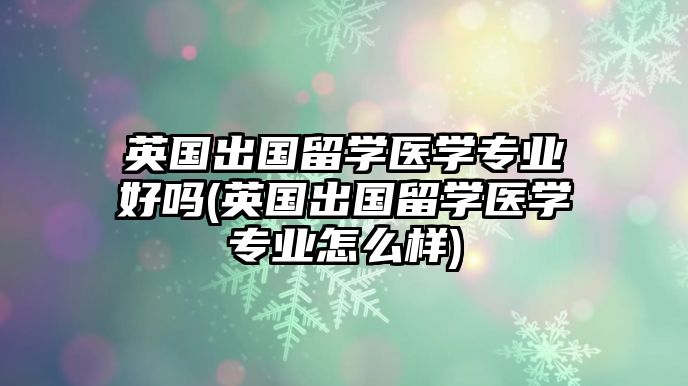 英國(guó)出國(guó)留學(xué)醫(yī)學(xué)專業(yè)好嗎(英國(guó)出國(guó)留學(xué)醫(yī)學(xué)專業(yè)怎么樣)